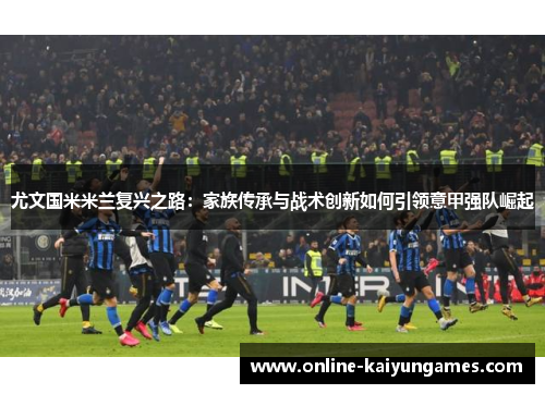 尤文国米米兰复兴之路：家族传承与战术创新如何引领意甲强队崛起