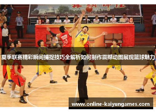 夏季联赛精彩瞬间捕捉技巧全解析如何制作震撼动图展现篮球魅力