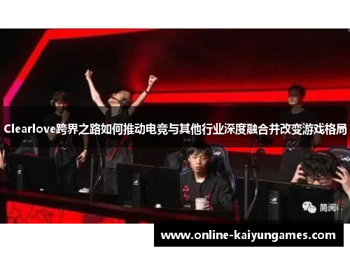 Clearlove跨界之路如何推动电竞与其他行业深度融合并改变游戏格局