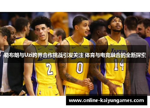 勒布朗与Uzi跨界合作挑战引发关注 体育与电竞融合的全新探索
