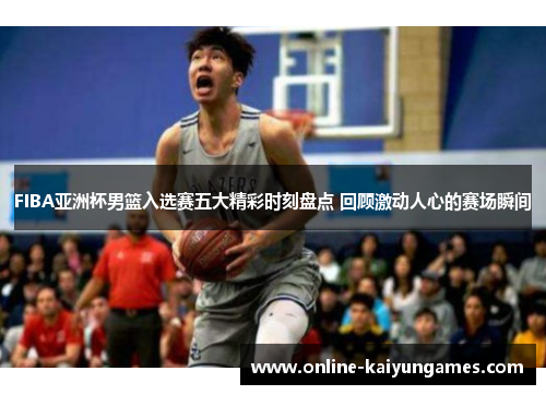 FIBA亚洲杯男篮入选赛五大精彩时刻盘点 回顾激动人心的赛场瞬间
