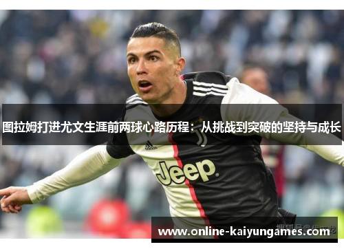 图拉姆打进尤文生涯前两球心路历程：从挑战到突破的坚持与成长