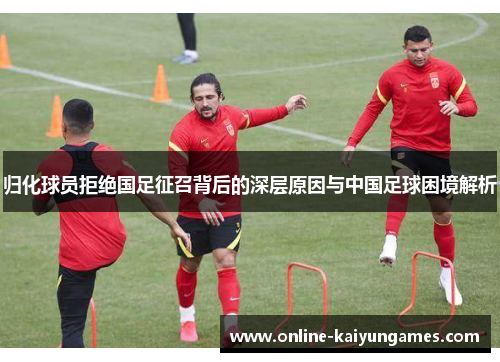 归化球员拒绝国足征召背后的深层原因与中国足球困境解析