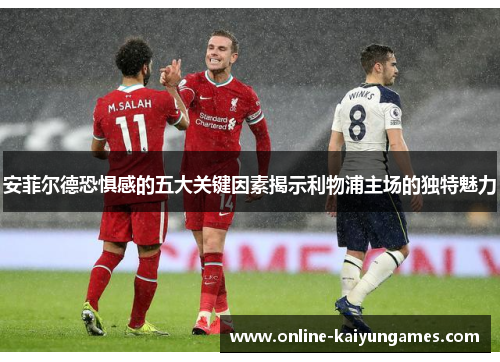 安菲尔德恐惧感的五大关键因素揭示利物浦主场的独特魅力