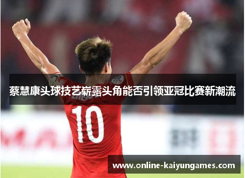 蔡慧康头球技艺崭露头角能否引领亚冠比赛新潮流