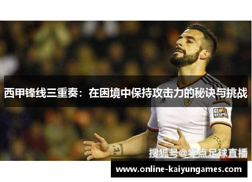 西甲锋线三重奏:在困境中保持攻击力的秘诀与挑战 西甲锋线三重奏:在困境中保持攻击力的秘诀与挑战