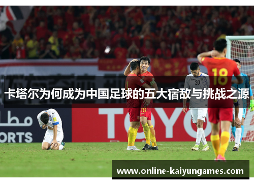 卡塔尔为何成为中国足球的五大宿敌与挑战之源 卡塔尔为何成为中国足球的五大宿敌与挑战之源