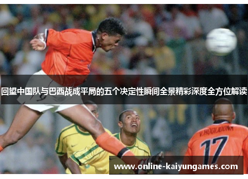 回望中国队与巴西战成平局的五个决定性瞬间全景精彩深度全方位解读 回望中国队与巴西战成平局的五个决定性瞬间全景精彩深度全方位解读