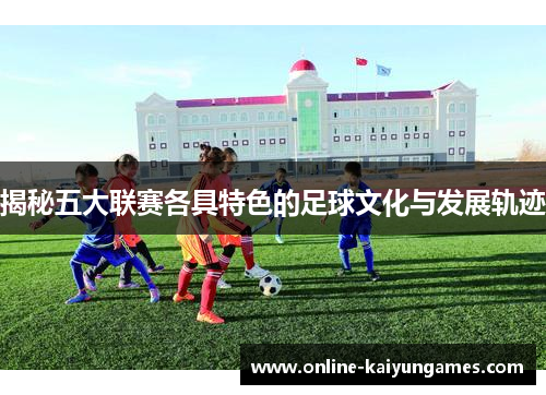 揭秘五大联赛各具特色的足球文化与发展轨迹 揭秘五大联赛各具特色的足球文化与发展轨迹